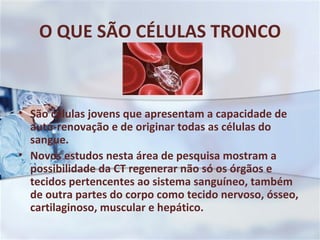 O QUE SÃO CÉLULAS TRONCO São células jovens que apresentam a capacidade de auto-renovação e de originar todas as células do sangue.  Novos estudos nesta área de pesquisa mostram a possibilidade da CT regenerar não só os órgãos e tecidos pertencentes ao sistema sanguíneo, também de outra partes do corpo como tecido nervoso, ósseo, cartilaginoso, muscular e hepático. 