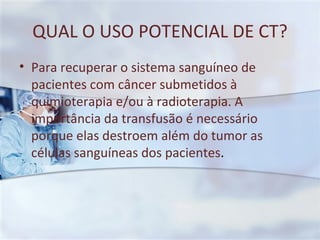 QUAL O USO POTENCIAL DE CT? Para recuperar o sistema sanguíneo de pacientes com câncer submetidos à quimioterapia e/ou à radioterapia. A importância da transfusão é necessário porque elas destroem além do tumor as células sanguíneas dos pacientes . 