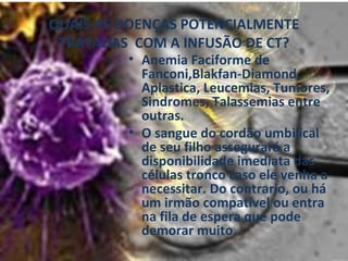 QUAIS AS DOENÇAS POTENCIALMENTE TRATADAS  COM A INFUSÃO DE CT? Anemia Faciforme de Fanconi,Blakfan-Diamond, Aplastica, Leucemias, Tumores, Sindromes, Talassemias entre outras.  O sangue do cordão umbilical de seu filho assegurará a disponibilidade imediata das células tronco caso ele venha a necessitar. Do contrario, ou há um irmão compatível ou entra na fila de espera que pode demorar muito. 