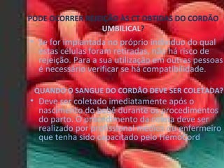 PODE OCORRER REJEIÇÃO ÀS CT OBTIDAS DO CORDÃO  UMBILICAL ? Se for implantada no próprio individuo do qual estas células foram retiradas, não há risco de rejeição. Para a sua utilização em outras pessoas é necessário verificar se há compatibilidade.  QUANDO O SANGUE DO CORDÃO DEVE SER COLETADA? Deve ser coletado imediatamente após o nascimento do bebê durante os procedimentos do parto. O procedimento da coleta deve ser realizado por profissional médico ou enfermeiro que tenha sido capacitado pelo HemoCord ®. 