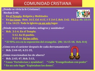 COMUNIDAD CRISTIANA¿Donde se vivía la fe Cristiana?;  Hechos 2:46. En el Templo. Religión y Multitudes.En las Casas.  Rom. 16:5, Col. 4:15, 1 T. 3:4-5, Hch. 5:42.  Fil.2:2. Mt. 18:19.1 Co. 14:23. Toda la Iglesia en un solo lugar.¿Dónde ocurrían las señales, milagros y sanidades?Hch.  3:1-6. En el Templo.           5:12. En El pueblo.                                 5:15-16. En las calles. * El 90% era en la exposición del evangelio.  (Mr. 16:15-18,  Hch. 8:4)¿Cómo era el carácter después de cada derramamiento?Hch. 2:44-45, 4:31-35,                                                      ¿Cómo reaccionaban los de afuera?                          Hch. 2:43, 47, Hch. 5:13, * Casas “Fortalecían y ayudaban”,     * Calle “Evangelizaban con poder”   * En un solo lugar “Explotaban los dones”. 
