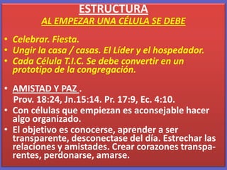 ESTRUCTURA  AL EMPEZAR UNA CÉLULA SE DEBE Celebrar. Fiesta.Ungir la casa / casas. El Líder y el hospedador.Cada Célula T.I.C. Se debe convertir en un prototipo de la congregación.AMISTAD Y PAZ .     Prov. 18:24, Jn.15:14. Pr. 17:9, Ec. 4:10. Con células que empiezan es aconsejable hacer algo organizado.El objetivo es conocerse, aprender a ser transparente, desconectase del día. Estrechar las relaciones y amistades. Crear corazones transpa-rentes, perdonarse, amarse. 