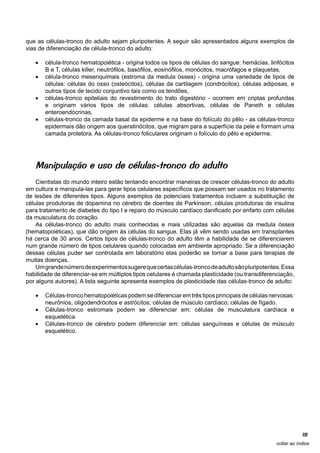 que as células-tronco do adulto sejam pluripotentes. A seguir são apresentados alguns exemplos de
vias de diferenciação de célula-tronco do adulto:

   •	 célula-tronco hematopoiética - origina todos os tipos de células do sangue: hemácias, linfócitos
      B e T, células killer, neutrófilos, basófilos, eosinófilos, monócitos, macrófagos e plaquetas,
   •	 célula-tronco mesenquimais (estroma da medula óssea) - origina uma variedade de tipos de
      células: células do osso (osteócitos), células da cartilagem (condrócitos), células adiposas, e
      outros tipos de tecido conjuntivo tais como os tendões,
   •	 células-tronco epiteliais do revestimento do trato digestório - ocorrem em criptas profundas
      e originam vários tipos de células: células absortivas, células de Paneth e células
      enteroendócrinas,
   •	 células-tronco da camada basal da epiderme e na base do folículo do pêlo - as células-tronco
      epidermais dão origem aos queratinócitos, que migram para a superfície da pele e formam uma
      camada protetora. As células-tronco foliculares originam o folículo do pêlo e epiderme.




   Manipulação e uso de células-tronco do adulto
    Cientistas do mundo inteiro estão tentando encontrar maneiras de crescer células-tronco do adulto
em cultura e manipula-las para gerar tipos celulares específicos que possam ser usados no tratamento
de lesões de diferentes tipos. Alguns exemplos de potenciais tratamentos incluem a substituição de
células produtoras de dopamina no cérebro de doentes de Parkinson, células produtoras de insulina
para tratamento de diabetes do tipo I e reparo do músculo cardíaco danificado por enfarto com células
da musculatura do coração.
    As células-tronco do adulto mais conhecidas e mais utilizadas são aquelas da medula óssea
(hematopoiéticas), que dão origem às células do sangue. Elas já vêm sendo usadas em transplantes
há cerca de 30 anos. Certos tipos de células-tronco do adulto têm a habilidade de se diferenciarem
num grande número de tipos celulares quando colocadas em ambiente apropriado. Se a diferenciação
dessas células puder ser controlada em laboratório elas poderão se tornar a base para terapias de
muitas doenças.
    Um grande número de experimentos sugere que certas células-tronco de adulto são pluripotentes. Essa
habilidade de diferenciar-se em múltiplos tipos celulares é chamada plasticidade (ou transdiferenciação,
por alguns autores). A lista seguinte apresenta exemplos de plasticidade das células-tronco de adulto:

   •	 Células-tronco hematopoiéticas podem se diferenciar em três tipos principais de células nervosas:
      neurônios, oligodendrócitos e astrócitos; células de músculo cardíaco; células de fígado.
   •	 Células-tronco estromais podem se diferenciar em: células de musculatura cardíaca e
      esquelética
   •	 Células-tronco de cérebro podem diferenciar em: células sanguíneas e células de músculo
      esquelético.




                                                                                                             19
                                                                                                 voltar ao índice
 