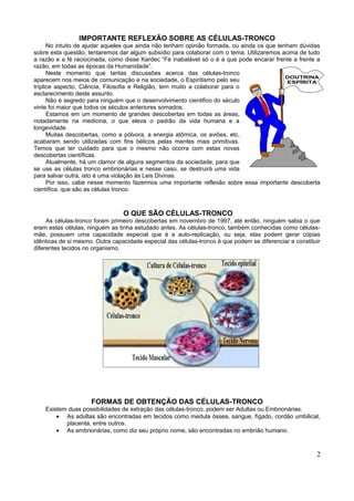 IMPORTANTE REFLEXÃO SOBRE AS CÉLULAS-TRONCO
      No intuito de ajudar aqueles que ainda não tenham opinião formada, ou ainda os que tenham dúvidas
sobre esta questão, tentaremos dar algum subsídio para colaborar com o tema. Utilizaremos acima de tudo
a razão e a fé raciocinada, como disse Kardec “Fé inabalável só o é a que pode encarar frente a frente a
razão, em todas as épocas da Humanidade”.
      Neste momento que tantas discussões acerca das células-tronco
                                                                                            DOUTRINA
aparecem nos meios de comunicação e na sociedade, o Espiritismo pelo seu                    ESPÍRITA
tríplice aspecto, Ciência, Filosofia e Religião, tem muito a colaborar para o
esclarecimento deste assunto.
      Não é segredo para ninguém que o desenvolvimento cientifico do século
vinte foi maior que todos os séculos anteriores somados.
      Estamos em um momento de grandes descobertas em todas as áreas,
notadamente na medicina, o que eleva o padrão da vida humana e a
longevidade.
      Muitas descobertas, como a pólvora, a energia atômica, os aviões, etc,
acabaram sendo utilizadas com fins bélicos pelas mentes mais primitivas.
Temos que ter cuidado para que o mesmo não ocorra com estas novas
descobertas científicas.
      Atualmente, há um clamor de alguns segmentos da sociedade, para que
se use as células tronco embrionárias e nesse caso, se destruirá uma vida
para salvar outra, isto é uma violação às Leis Divinas.
      Por isso, cabe nesse momento fazermos uma importante reflexão sobre essa importante descoberta
científica, que são as células tronco.



                                 O QUE SÃO CÉLULAS-TRONCO
     As células-tronco foram primeiro descobertas em novembro de 1997, até então, ninguém sabia o que
eram estas células, ninguém as tinha estudado antes. As células-tronco, também conhecidas como células-
mãe, possuem uma capacidade especial que é a auto-replicação, ou seja, elas podem gerar cópias
idênticas de si mesmo. Outra capacidade especial das células-tronco é que podem se diferenciar e constituir
diferentes tecidos no organismo.




                     FORMAS DE OBTENÇÃO DAS CÉLULAS-TRONCO
    Existem duas possibilidades de extração das células-tronco, podem ser Adultas ou Embrionárias.
        • As adultas são encontradas em tecidos como medula óssea, sangue, fígado, cordão umbilical,
           placenta, entre outros.
        • As embrionárias, como diz seu próprio nome, são encontradas no embrião humano.



                                                                                                         2
 