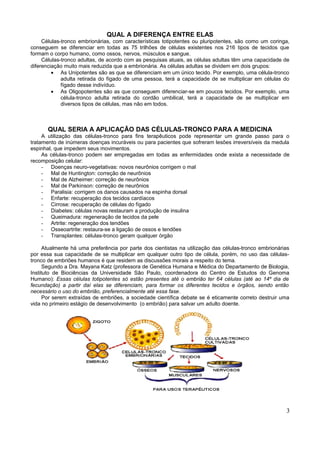 QUAL A DIFERENÇA ENTRE ELAS
     Células-tronco embrionárias, com características totipotentes ou pluripotentes, são como um coringa,
conseguem se diferenciar em todas as 75 trilhões de células existentes nos 216 tipos de tecidos que
formam o corpo humano, como ossos, nervos, músculos e sangue.
     Células-tronco adultas, de acordo com as pesquisas atuais, as células adultas têm uma capacidade de
diferenciação muito mais reduzida que a embrionária. As células adultas se dividem em dois grupos:
         • As Unipotentes são as que se diferenciam em um único tecido. Por exemplo, uma célula-tronco
             adulta retirada do fígado de uma pessoa, terá a capacidade de se multiplicar em células do
             fígado desse indivíduo.
         • As Oligopotentes são as que conseguem diferenciar-se em poucos tecidos. Por exemplo, uma
             célula-tronco adulta retirada do cordão umbilical, terá a capacidade de se multiplicar em
             diversos tipos de células, mas não em todos.



       QUAL SERIA A APLICAÇÃO DAS CÉLULAS-TRONCO PARA A MEDICINA
     A utilização das células-tronco para fins terapêuticos pode representar um grande passo para o
tratamento de inúmeras doenças incuráveis ou para pacientes que sofreram lesões irreversíveis da medula
espinhal, que impedem seus movimentos.
     As células-tronco podem ser empregadas em todas as enfermidades onde exista a necessidade de
recomposição celular:
     - Doenças neuro-vegetativas: novos neurônios corrigem o mal
     - Mal de Huntington: correção de neurônios
     - Mal de Alzheimer: correção de neurônios
     - Mal de Parkinson: correção de neurônios
     - Paralisia: corrigem os danos causados na espinha dorsal
     - Enfarte: recuperação dos tecidos cardíacos
     - Cirrose: recuperação de células do fígado
     - Diabetes: células novas restauram a produção de insulina
     - Queimadura: regeneração de tecidos da pele
     - Artrite: regeneração dos tendões
     - Osseoartrite: restaura-se a ligação de ossos e tendões
     - Transplantes: células-tronco geram qualquer órgão

      Atualmente há uma preferência por parte dos cientistas na utilização das células-tronco embrionárias
por essa sua capacidade de se multiplicar em qualquer outro tipo de célula, porém, no uso das células-
tronco de embriões humanos é que residem as discussões morais a respeito do tema.
      Segundo a Dra. Mayana Katz (professora de Genética Humana e Médica do Departamento de Biologia,
Instituto de Biociências da Universidade São Paulo, coordenadora do Centro de Estudos do Genoma
Humano): Essas células totipotentes só estão presentes até o embrião ter 64 células (até ao 14º dia de
fecundação) a partir daí elas se diferenciam, para formar os diferentes tecidos e órgãos, sendo então
necessário o uso do embrião, preferencialmente até essa fase.
      Por serem extraídas de embriões, a sociedade científica debate se é eticamente correto destruir uma
vida no primeiro estágio de desenvolvimento (o embrião) para salvar um adulto doente.




                                                                                                        3
 