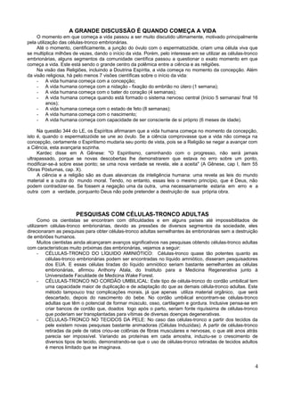 A GRANDE DISCUSSÃO É QUANDO COMEÇA A VIDA
     O momento em que começa a vida passou a ser muito discutido ultimamente, motivado principalmente
pela utilização das células-tronco embrionárias.
     Até o momento, cientificamente, a junção do óvulo com o espermatozóide, criam uma célula viva que
se multiplica milhões de vezes, dando o início da vida. Porém, pelo interesse em se utilizar as células-tronco
embrionárias, alguns segmentos da comunidade científica passou a questionar o exato momento em que
começa a vida. Este está sendo o grande centro da polêmica entre a ciência e as religiões.
     Na visão das Religiões, incluindo a Doutrina Espírita, a vida começa no momento da concepção. Além
da visão religiosa, há pelo menos 7 visões científicas sobre o início da vida:
     - A vida humana começa com a concepção;
     - A vida humana começa com a nidação - fixação do embrião no útero (1 semana);
     - A vida humana começa com o bater do coração (4 semanas);
     - A vida humana começa quando está formado o sistema nervoso central (Início 5 semanas/ final 16
          anos);
     - A vida humana começa com o estado de feto (8 semanas);
     - A vida humana começa com o nascimento;
     - A vida humana começa com capacidade de ser consciente de si próprio (6 meses de idade).

     Na questão 344 do LE, os Espíritos afirmaram que a vida humana começa no momento da concepção,
isto é, quando o espermatozóide se une ao óvulo. Se a ciência comprovasse que a vida não começa na
concepção, certamente o Espiritismo mudaria seu ponto de vista, pois se a Religião se negar a avançar com
a Ciência, esta avançaria sozinha.
     Kardec disse em A Gênese: "O Espiritismo, caminhando com o progresso, não será jamais
ultrapassado, porque se novas descobertas lhe demonstrarem que estava no erro sobre um ponto,
modificar-se-á sobre esse ponto; se uma nova verdade se revela, ele a aceita" (A Gênese, cap I, ítem 55
Obras Póstumas, cap. X).
     A ciência e a religião são as duas alavancas da inteligência humana: uma revela as leis do mundo
material e a outra do mundo moral. Tendo, no entanto, essas leis o mesmo princípio, que é Deus, não
podem contradizer-se. Se fossem a negação uma da outra, uma necessariamente estaria em erro e a
outra com a verdade, porquanto Deus não pode pretender a destruição de sua própria obra.



                       PESQUISAS COM CÉLULAS-TRONCO ADULTAS
      Como os cientistas se encontram com dificuldades e em alguns países até impossibilitados de
utilizarem células-tronco embrionárias, devido as pressões de diversos segmentos da sociedade, eles
direcionaram as pesquisas para obter células-tronco adultas semelhantes às embrionárias sem a destruição
de embriões humanos.
      Muitos cientistas ainda alcançaram avanços significativos nas pesquisas obtendo células-tronco adultas
com características muito próximas das embrionárias, vejamos a seguir:
      - CÉLULAS-TRONCO DO LÍQUIDO AMINIÓTICO: Células-tronco quase tão potentes quanto as
          células-tronco embrionárias podem ser encontradas no líquido amniótico, disseram pesquisadores
          dos EUA. E essas células tiradas do líquido amniótico seriam bastante semelhantes as células
          embrionárias, afirmou Anthony Atala, do Instituto para a Medicina Regenerativa junto à
          Universidade Faculdade de Medicina Wake Forest.
      - CÉLULAS-TRONCO NO CORDÃO UMBILICAL: Este tipo de célula-tronco do cordão umbilical tem
          uma capacidade maior de duplicação e de adaptação do que as demais célula-tronco adultas. Este
          método tampouco traz complicações morais, já que apenas utiliza material orgânico, que será
          descartado, depois do nascimento do bebe. No cordão umbilical encontram-se células-tronco
          adultas que têm o potencial de formar músculo, osso, cartilagem e gordura. Inclusive pensa-se em
          criar bancos de cordão que, doados logo após o parto, seriam fonte riquíssima de células-tronco
          que poderiam ser transplantadas para vítimas de diversas doenças degenerativas.
      - CÉLULAS-TRONCO NO TECIDOS DA PELE: No caso das células-tronco a partir dos tecidos da
          pele existem novas pesquisas bastante animadoras (Células Induzidas). A partir de células-tronco
          retiradas da pele de ratos criou-se colônias de fibras musculares e nervosas, o que até anos atrás
          parecia ser impossível. Variando as proteínas em cada amostra, induziu-se o crescimento de
          diversos tipos de tecido, demonstrando-se que o uso de células-tronco retiradas de tecidos adultos
          é menos limitado que se imaginava.



                                                                                                            4
 
