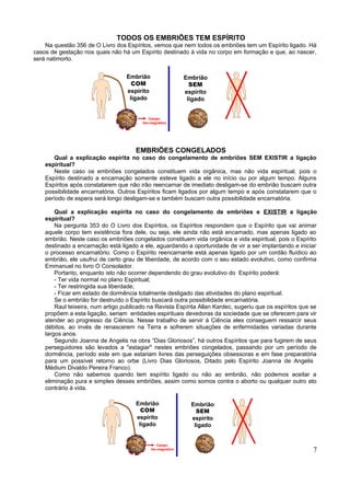 TODOS OS EMBRIÕES TEM ESPÍRITO
    Na questão 356 de O Livro dos Espíritos, vemos que nem todos os embriões tem um Espírito ligado. Há
casos de gestação nos quais não há um Espírito destinado à vida no corpo em formação e que, ao nascer,
será natimorto.


                                   Embrião                    Embrião
                                     COM                        SEM
                                   espírito                   espírito
                                    ligado                     ligado


                                            Campo
                                         bio-magnético




                                       EMBRIÕES CONGELADOS
       Qual a explicação espírita no caso do congelamento de embriões SEM EXISTIR a ligação
    espiritual?
       Neste caso os embriões congelados constituem vida orgânica, mas não vida espiritual, pois o
    Espírito destinado a encarnação somente esteve ligado a ele no início ou por algum tempo. Alguns
    Espíritos após constatarem que não irão reencarnar de imediato desligam-se do embrião buscam outra
    possibilidade encarnatória. Outros Espíritos ficam ligados por algum tempo e após constatarem que o
    período de espera será longo desligam-se e também buscam outra possibilidade encarnatória.

        Qual a explicação espírita no caso do congelamento de embriões e EXISTIR a ligação
    espiritual?
        Na pergunta 353 do O Livro dos Espíritos, os Espíritos respondem que o Espírito que vai animar
    aquele corpo tem existência fora dele, ou seja, ele ainda não está encarnado, mas apenas ligado ao
    embrião. Neste caso os embriões congelados constituem vida orgânica e vida espiritual, pois o Espírito
    destinado a encarnação está ligado a ele, aguardando a oportunidade de vir a ser implantando e iniciar
    o processo encarnatório. Como o Espírito reencarnante está apenas ligado por um cordão fluídico ao
    embrião, ele usufrui de certo grau de liberdade, de acordo com o seu estado evolutivo, como confirma
    Emmanuel no livro O Consolador.
        Portanto, enquanto isto não ocorrer dependendo do grau evolutivo do Espírito poderá:
        - Ter vida normal no plano Espiritual;
        - Ter restringida sua liberdade;
        - Ficar em estado de dormência totalmente desligado das atividades do plano espiritual.
        Se o embrião for destruído o Espírito buscará outra possibilidade encarnatória.
        Raul teixeira, num artigo publicado na Revista Espírita Allan Kardec, sugeriu que os espíritos que se
    propõem a esta ligação, seriam entidades espirituais devedoras da sociedade que se oferecem para vir
    atender ao progresso da Ciência. Nesse trabalho de servir à Ciência eles conseguem ressarcir seus
    débitos, ao invés de renascerem na Terra e sofrerem situações de enfermidades variadas durante
    largos anos.
        Segundo Joanna de Angelis na obra “Dias Gloriosos”, há outros Espíritos que para fugirem de seus
    perseguidores são levados a "estagiar" nestes embriões congelados, passando por um período de
    dormência, período este em que estariam livres das perseguições obsessoras e em fase preparatória
    para um possível retorno ao orbe (Livro Dias Gloriosos, Ditado pelo Espírito Joanna de Angelis
    Médium Divaldo Pereira Franco).
        Como não sabemos quando tem espírito ligado ou não ao embrião, não podemos aceitar a
    eliminação pura e simples desses embriões, assim como somos contra o aborto ou qualquer outro ato
    contrário à vida.

                                       Embrião                  Embrião
                                         COM                      SEM
                                       espírito                 espírito
                                        ligado                   ligado


                                                 Campo
                                              bio-magnético                                                7
 