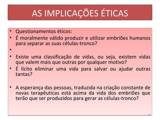 AS IMPLICAÇÕES ÉTICAS Questionamentos éticos: É moralmente válido produzir e utilizar embriões humanos para separar as suas células-tronco? Existe uma classificação de vidas, ou seja, existem vidas que valem mais que outras por qualquer motivo?  É lícito eliminar uma vida para salvar ou ajudar outras tantas?  A esperança das pessoas, traduzida na criação constante de novas terapêuticas está acima da vida dos embriões que terão que ser produzidos para gerar as células-tronco? 