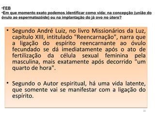 Segundo André Luiz, no livro Missionários da Luz, capítulo XIII, intitulado "Reencarnação", narra que a ligação do  espírito reencarnante ao óvulo fecundado se dá imediatamente após o ato de fertilização da célula sexual feminina pela masculina, mais exatamente após decorrido "um quarto de hora". Segundo o Autor espiritual, há uma vida latente, que somente vai se manifestar com a ligação do espírito.  FEB Em que momento exato podemos identificar como vida: na concepção (união do óvulo ao espermatozóide) ou na implantação do já ovo no útero? 