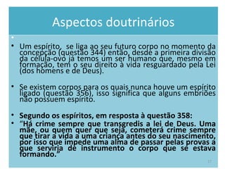 Aspectos doutrinários Um espírito,  se liga ao seu futuro corpo no momento da concepção (questão 344) então, desde a primeira divisão da célula-ovo já temos um ser humano que, mesmo em formação, tem o seu direito à vida resguardado pela Lei (dos homens e de Deus).  Se existem corpos para os quais nunca houve um espírito ligado (questão 356), isso significa que alguns embriões não possuem espírito.  Segundo os espíritos, em resposta à questão 358:  “ Há crime sempre que transgredis a lei de Deus. Uma mãe, ou quem quer que seja, cometerá crime sempre que tirar a vida a uma criança antes do seu nascimento, por isso que impede uma alma de passar pelas provas a que serviria de instrumento o corpo que se estava formando.”   
