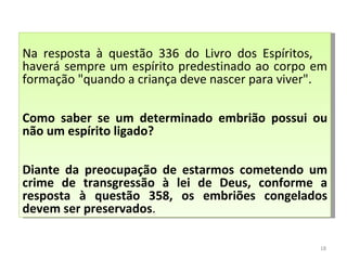 Sabendo disso, como saber se um determinado embrião possui ou não um espírito ligado. Diante da preocupação de estarmos cometendo um crime de transgressão à lei de Deus, conforme a resposta à questão 358, os embriões congelados devem ser preservados.  Na resposta à questão 336 do Livro dos Espíritos,    haverá sempre um espírito predestinado ao corpo em formação "quando a criança deve nascer para viver". Como saber se um determinado embrião possui ou não um espírito ligado? Diante da preocupação de estarmos cometendo um crime de transgressão à lei de Deus, conforme a resposta à questão 358, os embriões congelados devem ser preservados .  