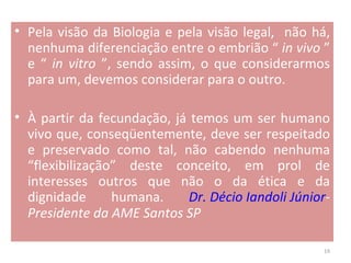 Pela visão da Biologia e pela visão legal,  não há, nenhuma diferenciação entre o embrião “  in vivo  ” e “  in vitro  ”, sendo assim, o que considerarmos para um, devemos considerar para o outro.  À partir da fecundação, já temos um ser humano vivo que, conseqüentemente, deve ser respeitado e preservado como tal, não cabendo nenhuma “flexibilização” deste conceito, em prol de interesses outros que não o da ética e da dignidade humana.  Dr. Décio Iandoli Júnior - Presidente da AME Santos SP 