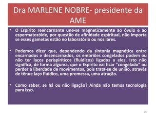 Dra MARLENE NOBRE- presidente da AME O Espírito reencarnante une-se magneticamente ao óvulo e ao espermatozóide, por questão de afinidade espiritual, não importa se esses gametas estão no laboratório ou nos lares. Podemos dizer que, dependendo da sintonia magnética entre encarnados e desencarnados, os embriões congelados podem ou não ter laços perispiríticos (fluídicos) ligados a eles. Isto não significa, de forma alguma, que o Espírito vai ficar "congelado" ou perder a liberdade de movimentos, pois trata-se de união, através de tênue laço fluídico, uma promessa, uma atração. Como saber, se há ou não ligação? Ainda não temos tecnologia para isso. 
