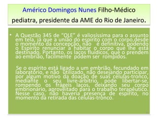 Américo Domingos Nunes  Filho -Médico pediatra, presidente da AME do Rio de Janeiro . A Questão 345 de “OLE” é valiosíssima para o assunto em tela, já que a união do espírito com o corpo,desde o momento da concepção, não  é definitiva, podendo o Espírito renunciar a habitar o corpo que lhe está destinado. Portanto, os laços fluídicos, que o prendem ao embrião, facilmente  podem ser  rompidos. Se o espírito está ligado a um embrião, fecundado em laboratório, e não  utilizado, não desejando participar, por algum motivo da doação de suas células-tronco, mediante o seu livre-arbítrio, pode libertar-se, rompendo os frágeis laços, deixando seu corpo embrionário, aproveitado para o trabalho terapêutico. Nesse caso, não haveria presença de espírito, no momento da retirada das células-tronco. 