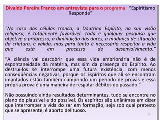 Divaldo Pereira Franco em entrevista para o  programa  “Espiritismo Responde” "No caso das células tronco, a Doutrina Espírita, na sua visão religiosa, é totalmente favorável. Toda e qualquer pesquisa que objetive o progresso, a diminuição das dores, a mudança de situação da criatura, é válida, mas para tanto é necessário respeitar a vida que está em processo de desenvolvimento.” “ A ciência vai descobrir que essa vida embrionária não é de espontaneidade da matéria, mas sim da presença do Espírito. Ao destruí-los se interrompe uma futura existência, com menos conseqüências negativas, porque os Espíritos que ali se encontram imantados estão também cumprindo um período de provas e essa própria prova é uma maneira de resgatar débitos do passado.” Não possuindo ainda resultados determinantes, tudo se encontre no plano do plausível e do possível. Os espíritos são unânimes em dizer que interromper a vida do ser em formação, seja sob qual pretexto que se apresente, é aborto delituoso.  