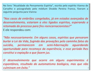 No livro “Atualidade do Pensamento Espírita”, escrito pelo espírito Vianna de Carvalho e psicografado pelo médium Divaldo Pereira Franco, fizeram a seguinte pergunta para Vianna:  “ Nos casos de embriões congelados, já em estados avançados de desenvolvimento, estariam a eles ligados espíritos, esperando a retomada do processo para fins reencarnacionistas?” E ele respondeu com:  “ Não necessariamente. Em alguns casos, espíritos que pensaram burlar a Lei da Vida, fugindo das provações pelo caminho falso do suicídio, permanecem em semi-hibernação aguardando oportunidade para recomeço da experiência, e esse período lhes constitui a expiação a que fazem jus.  O desenvolvimento que ocorre em alguns experimentos é espontâneo, resultado do automatismo biológico, mas que não culminam em êxito.” 