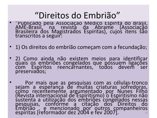 “ Direitos do Embrião”  “ Publicado pela Associação Médico Espírita do Brasil, AME-Brasil, na revista da Abrame (Associação Brasileira dos Magistrados Espíritas), cujos itens são transcritos a seguir: 1) Os direitos do embrião começam com a fecundação; 2) Como ainda não existem meios para identificar quais os embriões congelados que possuem ligações com Espíritos reencarnantes, todos devem ser preservados;  Por mais que as pesquisas com as células-tronco sejam a esperança de muitas criaturas sofredoras, como recentemente argumentado por Nunes Filho (Revista internacional de Espiritismo) o Espiritismo não sustenta a utilização dos embriões congelados nessas pesquisas, conforme a citação dos Direitos do Embrião , e mencionado por outros companheiros espíritas [reformador dez 2004 e fev 2007].  