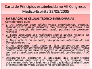 Carta de Princípios estabelecida no VII Congresso Médico-Espírita 28/05/2005 EM RELAÇÃO ÀS CÉLULAS TRONCO-EMBRIONÁRIAS Considerando que:  1)  As pesquisas com células-tronco embrionárias, embora, teoricamente, mais promissoras, têm revelado, na prática, alto risco na geração de tumores, sendo passíveis de provocar rejeição; 2)  Essas pesquisas são realizadas sem o devido respeito ao embrião, reduzido simplesmente à condição de "coisa";  3)  Uma vida (a do embrião) não pode ser interrompida em benefício de outra;  4)  As pesquisas mais recentes têm demonstrado maior praticidade e boa potencialidade no emprego das células-tronco adultas, com menor risco de rejeição ou de provocar tumores e com bons resultados em casos de leucemias, cardiopatias, AVC etc.;  Declaramo-nos contrários à utilização das células-tronco embrionárias, quer seja em pesquisas ou em terapias, mas posicionamo-nos favoravelmente à utilização das células-tronco presentes no indivíduo adulto e no cordão umbilical.   