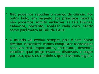 Não podemos repudiar o avanço da ciência. Por outro lado, em respeito aos princípios morais, não podemos admitir violações às Leis Divinas. Cabe-nos, portanto, analisar cada caso, tendo como parâmetro as Leis de Deus.  O mundo vai evoluir sempre, pois é este nosso destino inexorável; vamos conquistar tecnologias cada vez mais importantes, entretanto, devemos escolher qual preço estamos dispostos a pagar por isso, quais os caminhos que devemos seguir.  