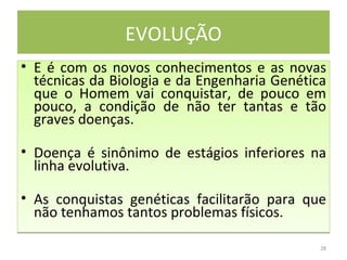 EVOLUÇÃO E é com os novos conhecimentos e as novas técnicas da Biologia e da Engenharia Genética que o Homem vai conquistar, de pouco em pouco, a condição de não ter tantas e tão graves doenças.  Doença é sinônimo de estágios inferiores na linha evolutiva.  As conquistas genéticas facilitarão para que não tenhamos tantos problemas físicos.  