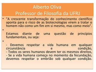 Alberto Oliva  Professor de Filosofia da UFRJ "A crescente transformação do conhecimento científico aponta para o risco de as biotecnologias virem a tratar o homem não como um fim em si mesmo, mas como meio".  Estamos diante de uma questão de princípios fundamentais, ou seja: - Devemos respeitar a vida humana em qualquer circunstância e condição, - Todos os seres humanos devem ter os mesmos direitos, - Se a vida humana começa no momento da fecundação, devemos respeitar o embrião sob qualquer condição. 