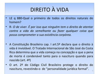 DIREITO À VIDA LE q 880-Qual o primeiro de todos os direitos naturais do homem? R-  O de viver. É por isso que ninguém tem o direito de atentar contra a vida do semelhante ou fazer qualquer coisa que possa comprometer a sua existência corpórea. A Constituição Brasileira cap. I art.5º declara que o direito à vida é inviolável. O Tratado Internacional de São José da Costa Rica determina que a vida começa na concepção e que a pena de morte é condenável tanto para o nascituro quando para nascido (art. 4º) O art. 2º do Código Civil Brasileiro protege o direito do nascituro, revestindo-o  de “personalidade jurídica formal”. 