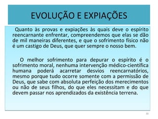 EVOLUÇÃO E EXPIAÇÕES Quanto às provas e expiações às quais deve o espírito reencarnante enfrentar, compreendemos que elas se dão de mil maneiras diferentes, e que o sofrimento físico não é um castigo de Deus, que quer sempre o nosso bem.  O melhor sofrimento para depurar o espírito é o sofrimento moral, nenhuma intervenção médico-científica humana poderá acarretar desvios reencarnatórios, mesmo porque tudo ocorre somente com a permissão de Deus, que sabe com absoluta perfeição dos merecimentos ou não de seus filhos, do que eles necessitam e do que devem passar nos aprendizados da existência terrena. 