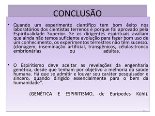 CONCLUSÃO Quando um experimento científico tem bom êxito nos laboratórios dos cientistas terrenos é porque foi aprovado pela Espiritualidade Superior. Se os dirigentes espirituais avaliam que ainda não temos suficiente evolução para fazer bom uso de um conhecimento, os experimentos terrestres não têm sucesso. (clonagem, inseminação artificial, transgênicos, células-tronco embrionárias ou adultas.  O Espiritismo deve aceitar as revelações da engenharia genética, desde que tenham por objetivo a melhoria da saúde humana. Há que se admitir e louvar seu caráter pesquisador e sincero, quando dirigido essencialmente para o bem da humanidade". (GENÉTICA E ESPIRITISMO, de Eurípedes Kühl). 