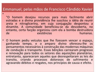 Emmanuel, pelas mãos de Francisco Cândido Xavier "O homem desejou recursos para mais facilmente abrir estradas e a divina providência lhe suscitou a idéia de reunir areia e nitroglicerina, em cuja conjugação despontou a dinamite. A comunidade beneficiou-se da descoberta, no entanto, certa facção organizou com ela a bomba destruidora de existências humanas. O homem pediu veículos que lhe fizessem vencer o espaço, ganhando tempo, e o amparo divino ofereceu-lhe os pensamentos necessários à construção das modernas máquinas de condução e transporte. Essas bênçãos carrearam progresso e renovação para todos os setores das aquisições planetárias, entretanto, apareceram aqueles que desrespeitaram as leis do transito, criando processos dolorosos de sofrimento e agravando débitos e resgates, nos princípios de causa e efeito.  