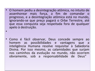 O homem pediu a desintegração atômica, no intuito de assenhorear mais força, a fim de comandar o progresso, e a desintegração atômica está no mundo, ignorando-se que preço pagará o Orbe Terrestre, até que essa conquista seja respeitada fora de qualquer apelo à destruição. Como é fácil observar, Deus concede sempre ao homem as possibilidades e vantagens que a inteligência Humana resolve requisitar à Sabedoria Divina. Por isso mesmo, as calamidades que surjam nos caminhos da evolução no mundo, não ocorrem obviamente, sob a responsabilidade de Deus"  