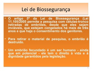Lei de Biossegurança O artigo 5º da Lei de Biossegurança (Lei 11.105/2005 permite a pesquisa com células-tronco retiradas de embriões, desde que eles sejam inviáveis, que estejam congelados há mais de três anos e que haja o consentimento dos genitores.  Para retirar o material de pesquisa, o embrião é destruído.  Um embrião fecundado é um ser humano - ainda que em potencial - ele tem o direito à vida e à dignidade garantidos pela legislação. 