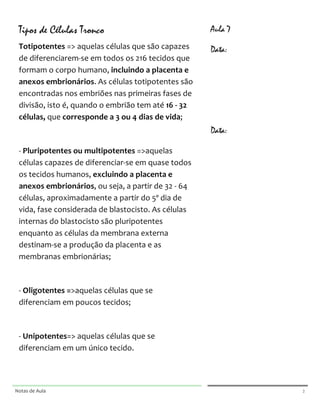  

       Tipos de Células Tronco                                                                                      Aula 7
       Totipotentes	
  =>	
  aquelas	
  células	
  que	
  são	
  capazes	
                                          Data:
       de	
  diferenciarem-­‐se	
  em	
  todos	
  os	
  216	
  tecidos	
  que	
                                     	
  
       formam	
  o	
  corpo	
  humano,	
  incluindo	
  a	
  placenta	
  e	
                                         	
  
       anexos	
  embrionários.	
  As	
  células	
  totipotentes	
  são	
  
                                                                                                                    	
  
       encontradas	
  nos	
  embriões	
  nas	
  primeiras	
  fases	
  de	
  
                                                                                                                    	
  
       divisão,	
  isto	
  é,	
  quando	
  o	
  embrião	
  tem	
  até	
  16	
  -­‐	
  32	
  
                                                                                                                    	
  
       células,	
  que	
  corresponde	
  a	
  3	
  ou	
  4	
  dias	
  de	
  vida;	
  

       	
                                                                                                           Data:
                                                                                                                    	
  
       -­‐	
  Pluripotentes	
  ou	
  multipotentes	
  =>aquelas	
  
                                                                                                                    	
  
       células	
  capazes	
  de	
  diferenciar-­‐se	
  em	
  quase	
  todos	
  
                                                                                                                    	
  
       os	
  tecidos	
  humanos,	
  excluindo	
  a	
  placenta	
  e	
  
                                                                                                                    	
  
       anexos	
  embrionários,	
  ou	
  seja,	
  a	
  partir	
  de	
  32	
  -­‐	
  64	
  
                                                                                                                    	
  
       células,	
  aproximadamente	
  a	
  partir	
  do	
  5º	
  dia	
  de	
  
       vida,	
  fase	
  considerada	
  de	
  blastocisto.	
  As	
  células	
                                        	
  

       internas	
  do	
  blastocisto	
  são	
  pluripotentes	
                                                      	
  

       enquanto	
  as	
  células	
  da	
  membrana	
  externa	
                                                     	
  

       destinam-­‐se	
  a	
  produção	
  da	
  placenta	
  e	
  as	
                                                	
  

       membranas	
  embrionárias;	
                                                                                 	
  

                                                                                                                    	
  
       	
  
                                                                                                                    	
  
       -­‐	
  Oligotentes	
  =>aquelas	
  células	
  que	
  se	
  
                                                                                                                    	
  
       diferenciam	
  em	
  poucos	
  tecidos;	
  
                                                                                                                    	
  

       	
                                                                                                           	
  

                                                                                                                    	
  
       -­‐	
  Unipotentes=>	
  aquelas	
  células	
  que	
  se	
  
       diferenciam	
  em	
  um	
  único	
  tecido.	
                                                                	
  
                                                                                                                    	
  
       	
                                                                                                           	
  
                                                                                                                    	
  


	
                                                                                                    	
     	
  




Notas	
  de	
  Aula	
  
	
  
                                                                                                      	
                     2	
  
 