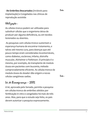  
       	
  

       -­‐	
  De	
  Embriões	
  Descartados	
  (inviáveis	
  para	
                                    Data:
       implantação)	
  e	
  Congelados	
  nas	
  clínicas	
  de	
                                      	
  

       reprodução	
  assistida	
                                                                       	
  

                                                                                                       	
  

       Utilização :                                                                                    	
  

       As	
  células-­‐tronco	
  podem	
  ser	
  utilizadas	
  para	
                                  	
  

       substituir	
  células	
  que	
  o	
  organismo	
  deixa	
  de	
                                 	
  

       produzir	
  por	
  alguma	
  deficiência,	
  ou	
  em	
  tecidos	
                              	
  

       lesionados	
  ou	
  doentes.	
                                                                  	
  

                                                                                                       	
  
       	
  As	
  pesquisas	
  com	
  células-­‐tronco	
  sustentam	
  a	
  
       esperança	
  humana	
  de	
  encontrar	
  tratamento,	
  e	
                                    	
  

       talvez	
  até	
  mesmo	
  cura,	
  para	
  doenças	
  que	
  até	
                              	
  

       pouco	
  tempo	
  eram	
  consideradas	
  incontornáveis,	
                                     	
  

       como	
  diabetes,	
  esclerose,	
  infarto,	
  distrofia	
                                      	
  

       muscular,	
  Alzheimer	
  e	
  Parkinson.	
  O	
  princípio	
  é	
  o	
                         	
  

       mesmo,	
  por	
  exemplo,	
  do	
  transplante	
  de	
  medula	
                                	
  
       óssea	
  em	
  pacientes	
  com	
  leucemia,	
  método	
                                        	
  
       comprovadamente	
  eficiente.	
  As	
  células-­‐tronco	
  da	
                                 	
  
       medula	
  óssea	
  do	
  doador	
  dão	
  origem	
  a	
  novas	
  
       células	
  sangüíneas	
  sadias.	
                                                              Data :
                                                                                                       	
  

       Lei de Biossegurança – 2005                                                                     	
  

       A	
  lei,	
  aprovada	
  pelo	
  Senado,	
  permite	
  a	
  pesquisa	
                          	
  

       em	
  células-­‐tronco	
  de	
  embriões	
  obtidos	
  por	
                                    	
  

       fertilização	
  in	
  vitro	
  e	
  congelados	
  há	
  mais	
  de	
  três	
                    	
  

       anos.	
  Mas,	
  para	
  que	
  o	
  estudo	
  seja	
  feito,	
  os	
  pais	
                   	
  

       devem	
  autorizar	
  a	
  pesquisa	
  expressamente.	
                                         	
  

                                                                                                       	
  


	
                                                                                       	
     	
  




Notas	
  de	
  Aula	
  
	
  
                                                                                         	
                     4	
  
 