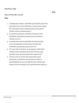  

                                                                                                             	
  
       Vídeo Mayara Zatzs
       	
  
                                                                                                             Data :
       Leitura de Texto sobre o assunto.                                                                     	
  

       Debate                                                                                                	
  
       	
  
                                                                                                             	
  
              1. É	
  adequado	
  utilizar	
  	
  embriões	
  produzidos	
  para	
  fins	
                   	
  
                 reprodutivos	
  e	
  não	
  utilizados,	
  cujos	
  prazos	
  legais	
  
                                                                                                             	
  
                 de	
  utilização	
  foram	
  ultrapassados,	
  para	
  gerar	
  
                                                                                                             	
  
                 células	
  tronco	
  embrionárias	
  ?	
  
              2. É	
  aceitável	
  produzir	
  embriões	
  humanos	
  sem	
                                  	
  

                 finalidade	
  reprodutiva	
  apenas	
  para	
  produzir	
                                   	
  
                 células	
  tronco	
  ?	
  
                                                                                                             	
  
              3. A	
  justificativa	
  da	
  necessidade	
  de	
  desenvolver	
  
                 novas	
  terapêuticas	
  está	
  acima	
  da	
  vida	
  dos	
  
                 embriões	
  produzidos	
  para	
  este	
  fim	
  ?	
  
              4. Por	
  que	
  não	
  incentivar	
  as	
  pesquisas	
  utilizando	
  
                 células	
  tronco	
  obtidas	
  de	
  outras	
  formas,	
  que	
  
                 também	
  tem	
  demonstrado	
  bom	
  potencial	
  ?	
  
              5. É	
  justo	
  criar	
  um	
  clima	
  de	
  expectativa	
  para	
  
                 pacientes	
  e	
  familiares	
  de	
  pacientes	
  sobre	
  a	
  
                 possibilidade	
  de	
  uso	
  terapêutico	
  de	
  células	
  que	
  
                 sequer	
  foram	
  testadas	
  em	
  experimentos	
  básicos	
  ?	
  
       	
  

       	
  

       	
  

	
  




	
                                                                                             	
     	
  




Notas	
  de	
  Aula	
  
	
  
                                                                                               	
                     5	
  
 