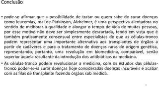 Conclusão
• pode-se afirmar que a possibilidade de tratar ou quem sabe de curar doenças
como leucemias, mal de Parkinson, Alzheimer, é uma perspectiva alentadora no
sentido de melhorar a qualidade e alongar o tempo de vida de muitas pessoas,
por esse motivo não deve ser simplesmente descartada, tendo em vista que é
também praticamente consensual entre especialistas de que as células-tronco
podem representar uma importante alternativa aos transplantes de órgãos a
partir de cadáveres e para o tratamento de doenças raras de origem genética,
representando, portanto, uma revolução em biomedicina, comparável, senão
superior àquela resultante da introdução dos antibióticos na medicina.
• As células-tronco podem revolucionar a medicina, com os estudos das células-
tronco poder-se-ia curar doenças hoje consideradas doenças incuráveis e acabar
com as filas de transplante fazendo órgãos sob medida.
14
 