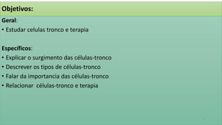 Objetivos:
Geral:
• Estudar celulas tronco e terapia
Específicos:
• Explicar o surgimento das células-tronco
• Descrever os tipos de células-tronco
• Falar da importancia das células-tronco
• Relacionar células-tronco e terapia
3
 