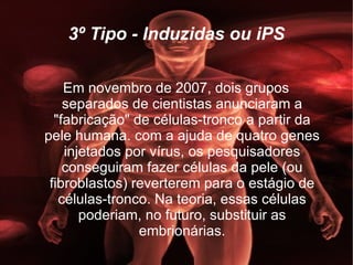 3º Tipo - Induzidas ou iPS Em novembro de 2007, dois grupos separados de cientistas anunciaram a "fabricação" de células-tronco a partir da pele humana. com a ajuda de quatro genes injetados por vírus, os pesquisadores conseguiram fazer células da pele (ou fibroblastos) reverterem para o estágio de células-tronco. Na teoria, essas células poderiam, no futuro, substituir as embrionárias. 