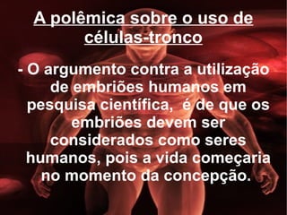 A polêmica sobre o uso de células-tronco - O argumento contra a utilização de embriões humanos em pesquisa científica,  é de que os embriões devem ser considerados como seres humanos, pois a vida começaria no momento da concepção.  