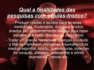 Qual a finalidades das pesquisas com células-tronco? - Produzir células e tecidos para terapias medicinais. Atualmente, órgãos e tecidos doados são frequentemente usados para repor aqueles que estão doentes ou destruídos; - Tratar um grande número de doenças incluindo o Mal de Parkinson, Alzheimer, traumatismo da medula espinhal, infarto, queimaduras, doenças do coração, diabetes, osteoartrite e artrite reumatóide, câncer etc. 
