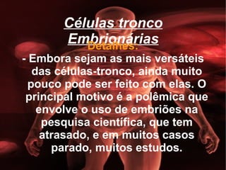 Células tronco Embrionárias Detalhes: - Embora sejam as mais versáteis das células-tronco, ainda muito pouco pode ser feito com elas. O principal motivo é a polêmica que envolve o uso de embriões na pesquisa científica, que tem atrasado, e em muitos casos parado, muitos estudos. 