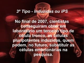 3º Tipo - Induzidas ou iPS No final de 2007, cientistas conseguiram obter em laboratório um terceiro tipo de célula tronco, as células pluripotentes induzidas, quem podem, no futuro, substituir as células embrionárias na pesquisa. 