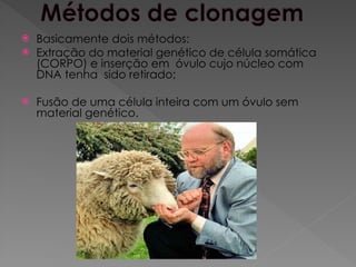 Basicamente dois métodos:
 Extração do material genético de célula somática
(CORPO) e inserção em óvulo cujo núcleo com
DNA tenha sido retirado;
 Fusão de uma célula inteira com um óvulo sem
material genético.
 