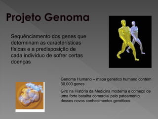 Sequênciamento dos genes que
determinam as características
físicas e a predisposição de
cada indivíduo de sofrer certas
doenças
Genoma Humano – mapa genético humano contém
30.000 genes
Giro na História da Medicina moderna e começo de
uma forte batalha comercial pelo pateamento
desses novos conhecimentos genéticos
 