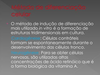 • O método de indução de diferenciação
mais utilizado in vitro é a formação de
estruturas tridimensionais em cultura.
Cardiogênese: Células contráteis
formam se espontaneamente durante o
desenvolvimento das células tronco.
Neurogênese: Para se obter células
nervosas, são utilizadas altas
concentrações de ácido retinóico que é
a forma biológica da vitamina A.
 