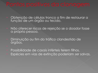 • Obtenção de células tronco a fim de restaurar a
função de um órgão ou tecido.
• Não oferecer riscos de rejeição se o doador fosse
a própria pessoa.
• Diminuição ou fim do tráfico clandestido de
órgãos.
•
• Possibilidade de casais inférteis terem filhos.
• Espécies em vias de extinção poderiam ser salvas.
 
 