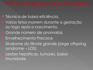  Técnica de baixa eficiência.
 Vários fetos morrem durante a gestação
ou logo após o nascimento.
 Grande número de anomalias
 Envelhecimento Precoce
 Síndrome do filhote grande (large offspring
syndrome – LOS)
 Lesões hepáticas, tumores, baixa
imunidade.
 