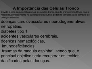 A Importância das Células Tronco
Devido a essa característica única, as células-tronco são de grande importância para a
medicina, principalmente na aplicação terapêutica, podendo ser usadas no combate de
doenças crônicas
doenças cardiovasculares neurodegenerativas,
nefropatias,
diabetes tipo 1,
acidentes vasculares cerebrais,
doenças hematológicas,
imunodeficiências,
traumas da medula espinhal, sendo que, o
principal objetivo seria recuperar os tecidos
danificados pelas doenças.
 