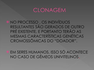  NO PROCESSO , OS INDIVÍDUOS
RESULTANTES SÃO GERADOS DE OUTRO
PRÉ EXISTENTE, E PORTANTO TERÃO AS
MESMAS CARACTERÍSTICAS GENÉTICAS
CROMOSSÔMICAS DO “DOADOR”.
 EM SERES HUMANOS, ISSO SÓ ACONTECE
NO CASO DE GÊMEOS UNIVITELINOS.
 