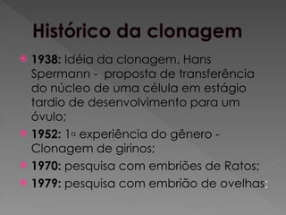  1938: Idéia da clonagem. Hans
Spermann - proposta de transferência
do núcleo de uma célula em estágio
tardio de desenvolvimento para um
óvulo;
 1952: 1a experiência do gênero -
Clonagem de girinos;
 1970: pesquisa com embriões de Ratos;
 1979: pesquisa com embrião de ovelhas;
 