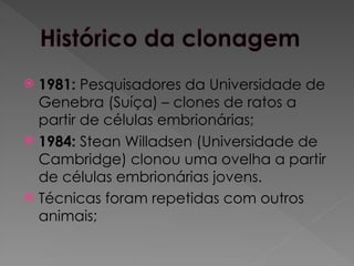  1981: Pesquisadores da Universidade de
Genebra (Suíça) – clones de ratos a
partir de células embrionárias;
 1984: Stean Willadsen (Universidade de
Cambridge) clonou uma ovelha a partir
de células embrionárias jovens.
 Técnicas foram repetidas com outros
animais;
 